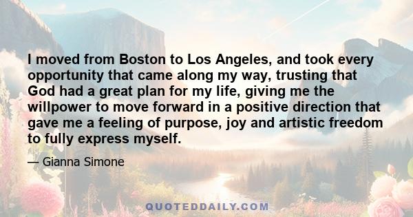 I moved from Boston to Los Angeles, and took every opportunity that came along my way, trusting that God had a great plan for my life, giving me the willpower to move forward in a positive direction that gave me a