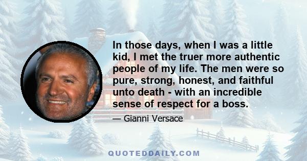 In those days, when I was a little kid, I met the truer more authentic people of my life. The men were so pure, strong, honest, and faithful unto death - with an incredible sense of respect for a boss.