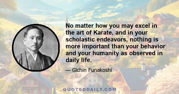 No matter how you may excel in the art of Karate, and in your scholastic endeavors, nothing is more important than your behavior and your humanity as observed in daily life.