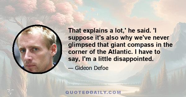 That explains a lot,' he said. 'I suppose it's also why we've never glimpsed that giant compass in the corner of the Atlantic. I have to say, I'm a little disappointed.