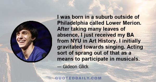 I was born in a suburb outside of Philadelphia called Lower Merion. After taking many leaves of absence, I just received my BA from NYU in Art History. I initially gravitated towards singing. Acting sort of sprang out