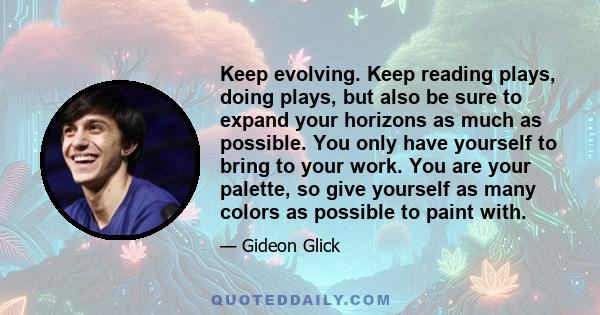 Keep evolving. Keep reading plays, doing plays, but also be sure to expand your horizons as much as possible. You only have yourself to bring to your work. You are your palette, so give yourself as many colors as