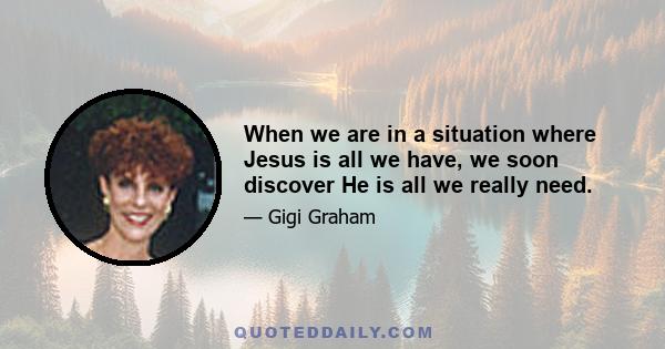 When we are in a situation where Jesus is all we have, we soon discover He is all we really need.