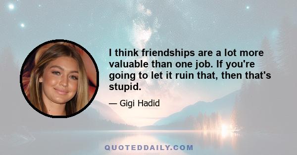 I think friendships are a lot more valuable than one job. If you're going to let it ruin that, then that's stupid.