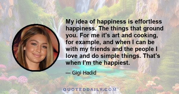 My idea of happiness is effortless happiness. The things that ground you. For me it's art and cooking, for example, and when I can be with my friends and the people I love and do simple things. That's when I'm the