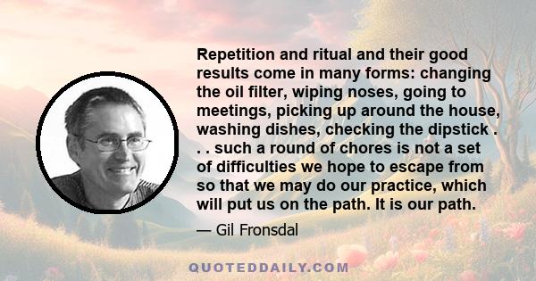 Repetition and ritual and their good results come in many forms: changing the oil filter, wiping noses, going to meetings, picking up around the house, washing dishes, checking the dipstick . . . such a round of chores