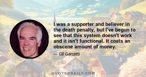 I was a supporter and believer in the death penalty, but I've begun to see that this system doesn't work and it isn't functional. It costs an obscene amount of money.