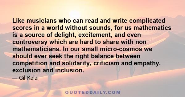 Like musicians who can read and write complicated scores in a world without sounds, for us mathematics is a source of delight, excitement, and even controversy which are hard to share with non mathematicians. In our