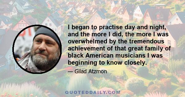 I began to practise day and night, and the more I did, the more I was overwhelmed by the tremendous achievement of that great family of black American musicians I was beginning to know closely.