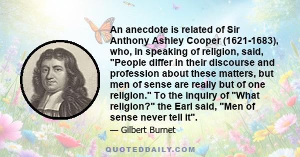 An anecdote is related of Sir Anthony Ashley Cooper (1621-1683), who, in speaking of religion, said, People differ in their discourse and profession about these matters, but men of sense are really but of one religion.