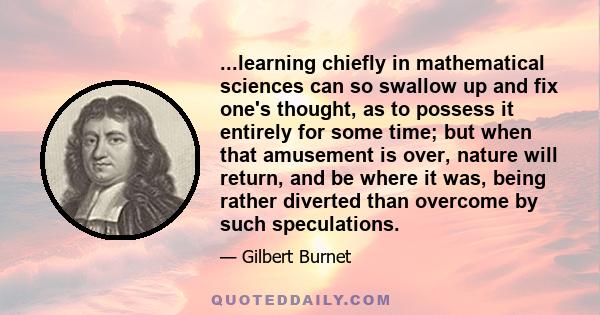 ...learning chiefly in mathematical sciences can so swallow up and fix one's thought, as to possess it entirely for some time; but when that amusement is over, nature will return, and be where it was, being rather