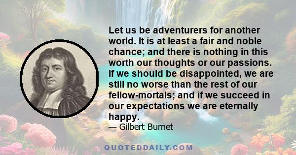 Let us be adventurers for another world. It is at least a fair and noble chance; and there is nothing in this worth our thoughts or our passions. If we should be disappointed, we are still no worse than the rest of our