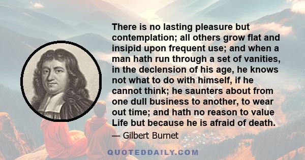 There is no lasting pleasure but contemplation; all others grow flat and insipid upon frequent use; and when a man hath run through a set of vanities, in the declension of his age, he knows not what to do with himself,