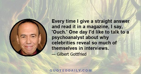 Every time I give a straight answer and read it in a magazine, I say, 'Ouch.' One day I'd like to talk to a psychoanalyst about why celebrities reveal so much of themselves in interviews.