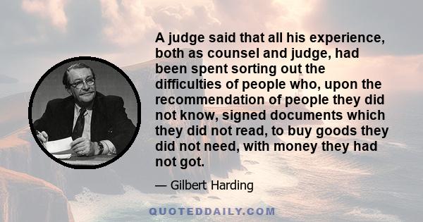 A judge said that all his experience, both as counsel and judge, had been spent sorting out the difficulties of people who, upon the recommendation of people they did not know, signed documents which they did not read,