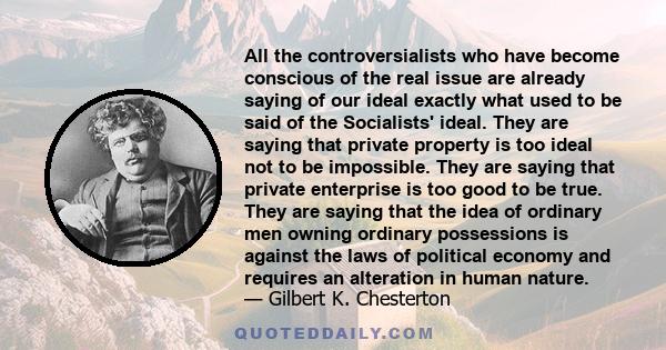 All the controversialists who have become conscious of the real issue are already saying of our ideal exactly what used to be said of the Socialists' ideal. They are saying that private property is too ideal not to be