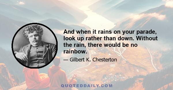 And when it rains on your parade, look up rather than down. Without the rain, there would be no rainbow.