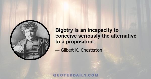 Bigotry is an incapacity to conceive seriously the alternative to a proposition.