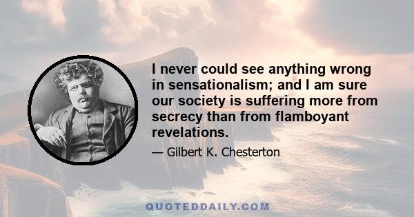 I never could see anything wrong in sensationalism; and I am sure our society is suffering more from secrecy than from flamboyant revelations.