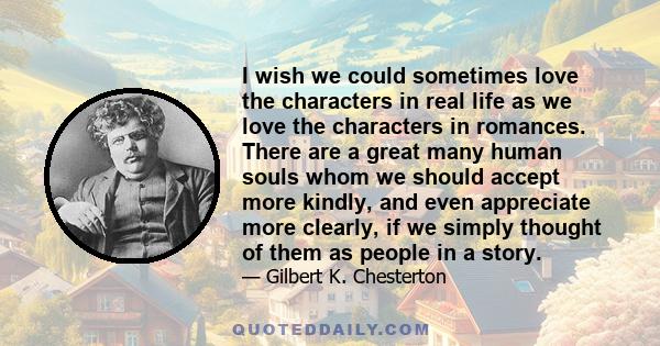 I wish we could sometimes love the characters in real life as we love the characters in romances. There are a great many human souls whom we should accept more kindly, and even appreciate more clearly, if we simply