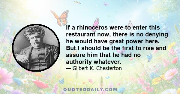 If a rhinoceros were to enter this restaurant now, there is no denying he would have great power here. But I should be the first to rise and assure him that he had no authority whatever.