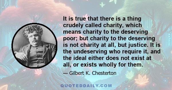 It is true that there is a thing crudely called charity, which means charity to the deserving poor; but charity to the deserving is not charity at all, but justice. It is the undeserving who require it, and the ideal