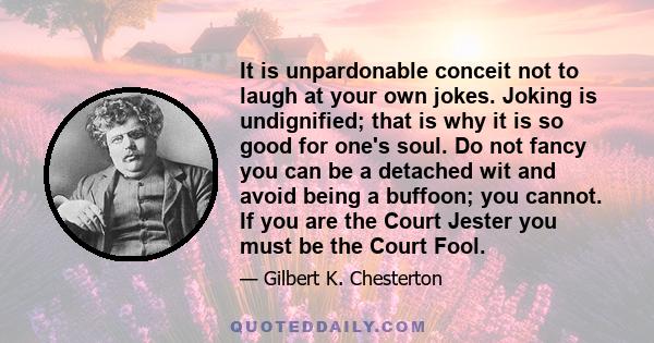 It is unpardonable conceit not to laugh at your own jokes. Joking is undignified; that is why it is so good for one's soul. Do not fancy you can be a detached wit and avoid being a buffoon; you cannot. If you are the