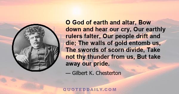 O God of earth and altar, Bow down and hear our cry, Our earthly rulers falter, Our people drift and die; The walls of gold entomb us, The swords of scorn divide, Take not thy thunder from us, But take away our pride.