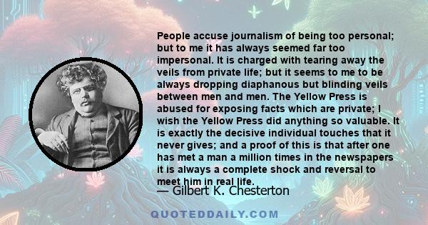 People accuse journalism of being too personal; but to me it has always seemed far too impersonal. It is charged with tearing away the veils from private life; but it seems to me to be always dropping diaphanous but