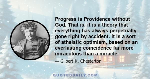 Progress is Providence without God. That is, it is a theory that everything has always perpetually gone right by accident. It is a sort of atheistic optimism, based on an everlasting coincidence far more miraculous than 