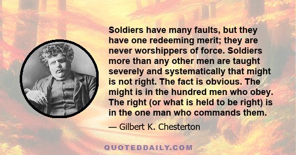 Soldiers have many faults, but they have one redeeming merit; they are never worshippers of force. Soldiers more than any other men are taught severely and systematically that might is not right. The fact is obvious.