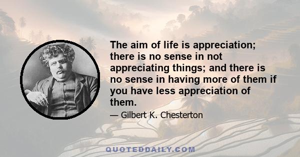 The aim of life is appreciation; there is no sense in not appreciating things; and there is no sense in having more of them if you have less appreciation of them.