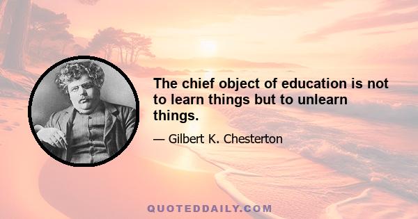 The chief object of education is not to learn things but to unlearn things.