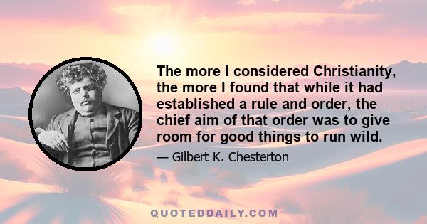 The more I considered Christianity, the more I found that while it had established a rule and order, the chief aim of that order was to give room for good things to run wild.