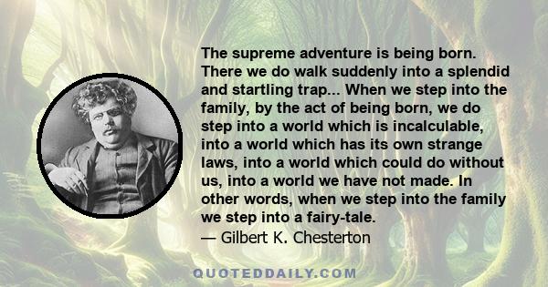 The supreme adventure is being born. There we do walk suddenly into a splendid and startling trap... When we step into the family, by the act of being born, we do step into a world which is incalculable, into a world