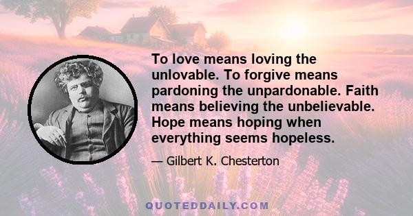 To love means loving the unlovable. To forgive means pardoning the unpardonable. Faith means believing the unbelievable. Hope means hoping when everything seems hopeless.