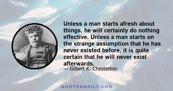 Unless a man starts afresh about things, he will certainly do nothing effective. Unless a man starts on the strange assumption that he has never existed before, it is quite certain that he will never exist afterwards.