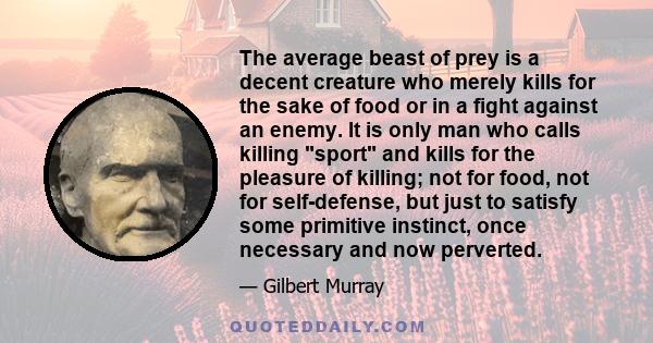 The average beast of prey is a decent creature who merely kills for the sake of food or in a fight against an enemy. It is only man who calls killing sport and kills for the pleasure of killing; not for food, not for