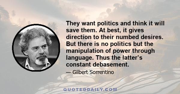 They want politics and think it will save them. At best, it gives direction to their numbed desires. But there is no politics but the manipulation of power through language. Thus the latter’s constant debasement.