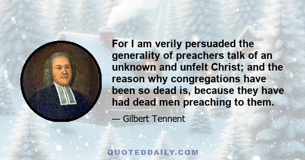 For I am verily persuaded the generality of preachers talk of an unknown and unfelt Christ; and the reason why congregations have been so dead is, because they have had dead men preaching to them.