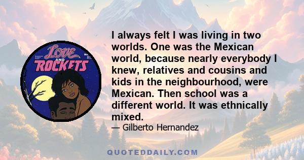 I always felt I was living in two worlds. One was the Mexican world, because nearly everybody I knew, relatives and cousins and kids in the neighbourhood, were Mexican. Then school was a different world. It was