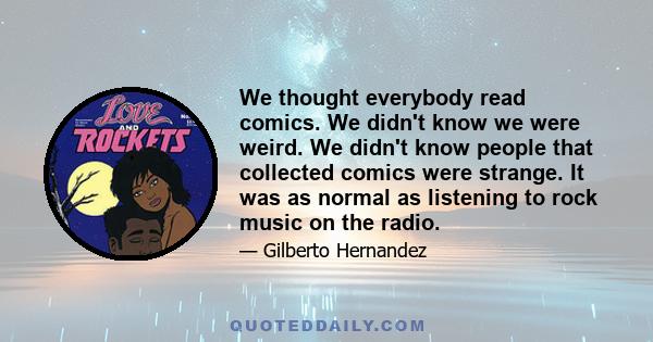 We thought everybody read comics. We didn't know we were weird. We didn't know people that collected comics were strange. It was as normal as listening to rock music on the radio.