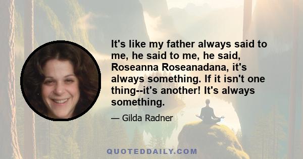 It's like my father always said to me, he said to me, he said, Roseanna Roseanadana, it's always something. If it isn't one thing--it's another! It's always something.