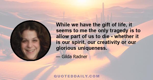 While we have the gift of life, it seems to me the only tragedy is to allow part of us to die - whether it is our spirit, our creativity or our glorious uniqueness.