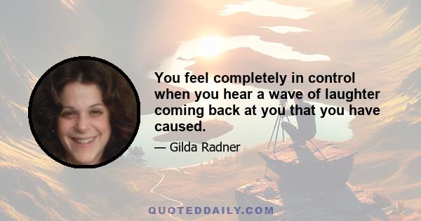 You feel completely in control when you hear a wave of laughter coming back at you that you have caused.
