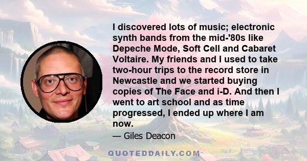 I discovered lots of music; electronic synth bands from the mid-'80s like Depeche Mode, Soft Cell and Cabaret Voltaire. My friends and I used to take two-hour trips to the record store in Newcastle and we started buying 