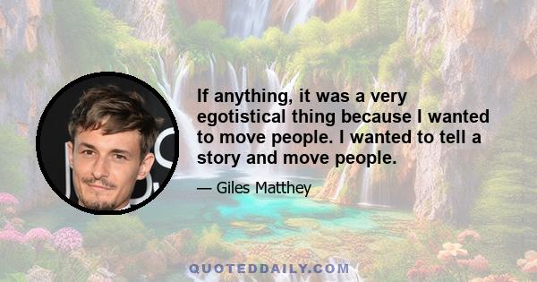 If anything, it was a very egotistical thing because I wanted to move people. I wanted to tell a story and move people.