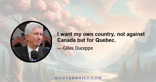 I want my own country, not against Canada but for Quebec.