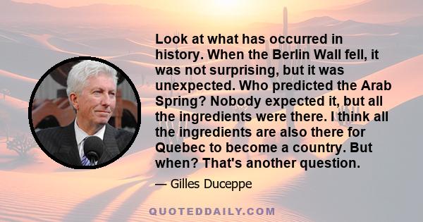 Look at what has occurred in history. When the Berlin Wall fell, it was not surprising, but it was unexpected. Who predicted the Arab Spring? Nobody expected it, but all the ingredients were there. I think all the