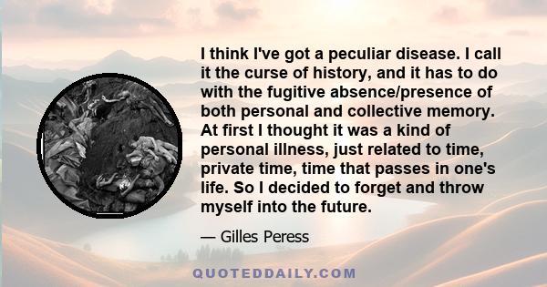 I think I've got a peculiar disease. I call it the curse of history, and it has to do with the fugitive absence/presence of both personal and collective memory. At first I thought it was a kind of personal illness, just 